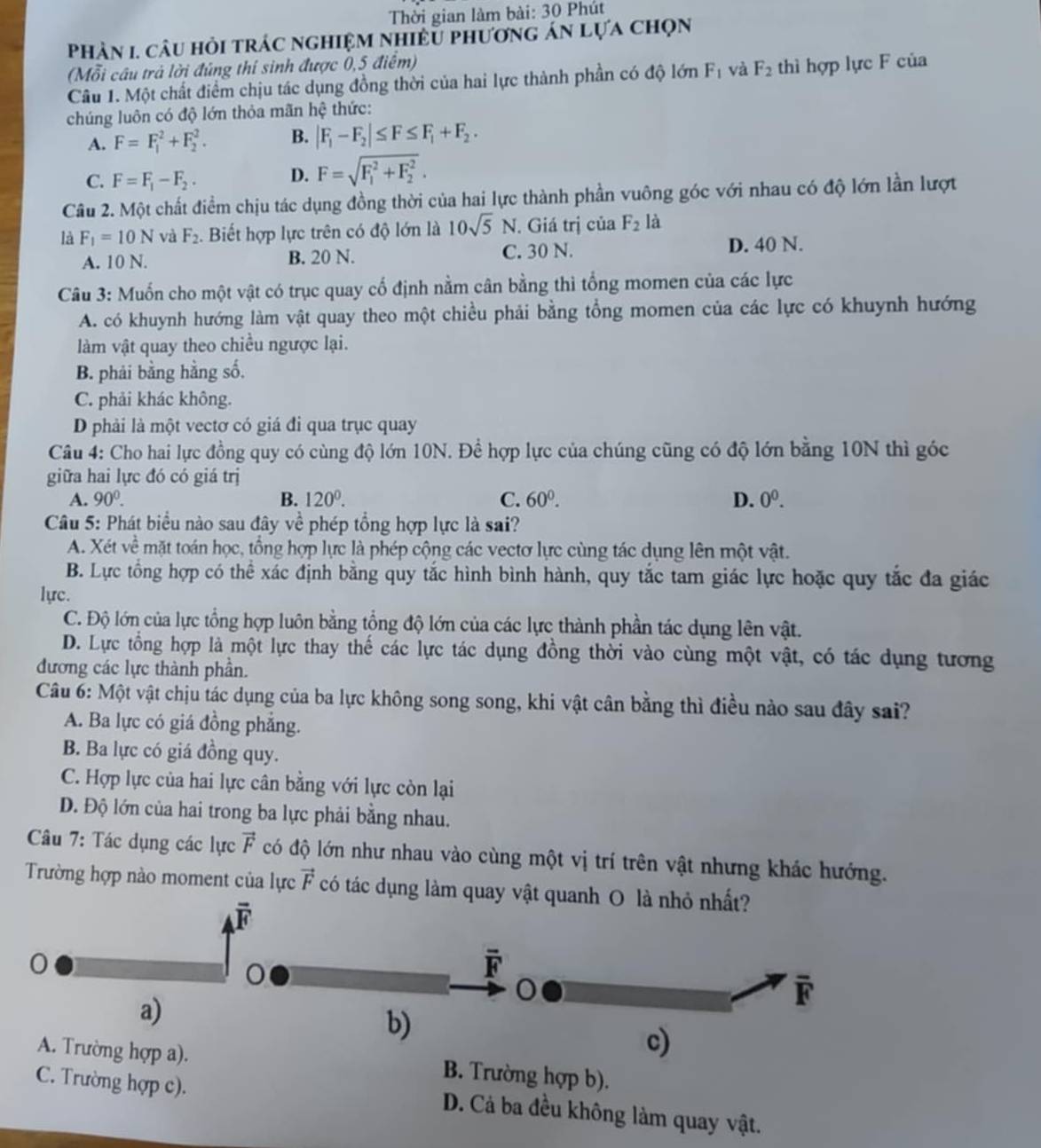 Thời gian làm bài: 30 Phút
Phàn 1. câu hỏi trác nghiệm nhiều phương án lựa chọn
(Mỗi cầu trả lời đúng thí sinh được 0,5 điểm)
Câu 1. Một chất điểm chịu tác dụng đồng thời của hai lực thành phần có độ lớn F_1 và F_2 thì hợp lực F của
chúng luôn có độ lớn thỏa mãn hc thức:
A. F=F_1^(2+F_2^2. B. |F_1)-F_2|≤ F≤ F_1+F_2.
C. F=F_1-F_2. D. F=sqrt (F_1)^2+F_2^2.
Câu 2. Một chất điểm chịu tác dụng đồng thời của hai lực thành phần vuông góc với nhau có độ lớn lần lượt
là F_1=10N và F_2. Biết hợp lực trên có độ lớn là 10sqrt(5)N. Giá trị của F_2 là
A. 10 N. B. 20 N. C. 30 N. D. 40 N.
Câu 3: Muốn cho một vật có trục quay cố định nằm cân bằng thì tổng momen của các lực
A. có khuynh hướng làm vật quay theo một chiều phải bằng tổng momen của các lực có khuynh hướng
làm vật quay theo chiều ngược lại.
B. phải bằng hằng số.
C. phải khác không.
D phải là một vectơ có giá đi qua trục quay
Câu 4: Cho hai lực đồng quy có cùng độ lớn 10N. Để hợp lực của chúng cũng có độ lớn bằng 10N thì góc
giữa hai lực đó có giá trị
A. 90^0. B. 120^0. C. 60^0. D. 0^0.
Câu 5: Phát biểu nào sau đây về phép tổng hợp lực là sai?
A. Xét về mặt toán học, tổng hợp lực là phép cộng các vectơ lực cùng tác dụng lên một vật.
B. Lực tổng hợp có thể xác định bằng quy tắc hình bình hành, quy tắc tam giác lực hoặc quy tắc đa giác
lực.
C. Độ lớn của lực tổng hợp luôn bằng tổng độ lớn của các lực thành phần tác dụng lên vật.
D. Lực tổng hợp là một lực thay thế các lực tác dụng đồng thời vào cùng một vật, có tác dụng tương
đương các lực thành phần.
Câu 6: Một vật chịu tác dụng của ba lực không song song, khi vật cân bằng thì điều nào sau đây sai?
A. Ba lực có giá đồng phẳng.
B. Ba lực có giá đồng quy.
C. Hợp lực của hai lực cân bằng với lực còn lại
Đ. Độ lớn của hai trong ba lực phải bằng nhau.
Câu 7: Tác dụng các lực vector F có độ lớn như nhau vào cùng một vị trí trên vật nhưng khác hướng.
Trường hợp nào moment của lực vector F có tác dụng làm quay vật quanh O là nhỏ n
B. Trường hợp b).
C. Trường hợp c). D. Cả ba đều không làm quay vật.