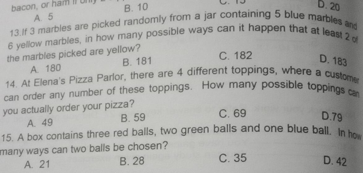 bacon, or ham il unl
B. 10
D. 20
A. 5
13.If 3 marbles are picked randomly from a jar containing 5 blue marbles and
6 yellow marbles, in how many possible ways can it happen that at least 2 of
the marbles picked are yellow?
A. 180 B. 181
C. 182
D. 183
14. At Elena's Pizza Parlor, there are 4 different toppings, where a customer
can order any number of these toppings. How many possible toppings can
you actually order your pizza?
A. 49 B. 59
C. 69
D. 79
15. A box contains three red balls, two green balls and one blue ball. In how
many ways can two balls be chosen?
C. 35
A. 21
B. 28 D. 42