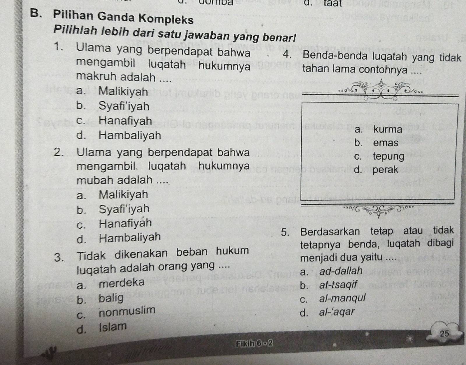 Gomba d. taat
B. Pilihan Ganda Kompleks
Pilihlah lebih dari satu jawaban yang benar!
1. Ulama yang berpendapat bahwa 4. Benda-benda luqatah yang tidak
mengambil luqatah hukumnya tahan lama contohnya ....
makruh adalah ....
a. Malikiyah
b. Syafi'iyah
c. Hanafiyah
d. Hambaliyah
a. kurma
b. emas
2. Ulama yang berpendapat bahwa c. tepung
mengambil luqatah hukumnya
d. perak
mubah adalah ....
a. Malikiyah
b. Syafi'iyah
c. Hanafiyah
d. Hambaliyah
5. Berdasarkan tetap atau tidak
tetapnya benda, luqatah dibagi
3. Tidak dikenakan beban hukum
menjadi dua yaitu ....
luqatah adalah orang yang ....
a. ad-dallah
a. merdeka
b. at-tsaqif
b. balig c. al-manqul
c. nonmuslim
d. al-'aqar
d. Islam
25
Fikih 6-2