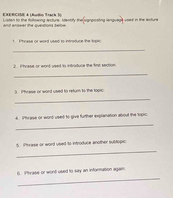 (Audio Track 3) 
Listen to the following lecture. Identify the signposting language used in the lecture 
and answer the questions below. 
1. Phrase or word used to introduce the topic: 
_ 
2. Phrase or word used to introduce the first section: 
_ 
3. Phrase or word used to return to the topic: 
_ 
4. Phrase or word used to give further explanation about the topic: 
_ 
5. Phrase or word used to introduce another subtopic: 
_ 
_ 
6. Phrase or word used to say an information again: