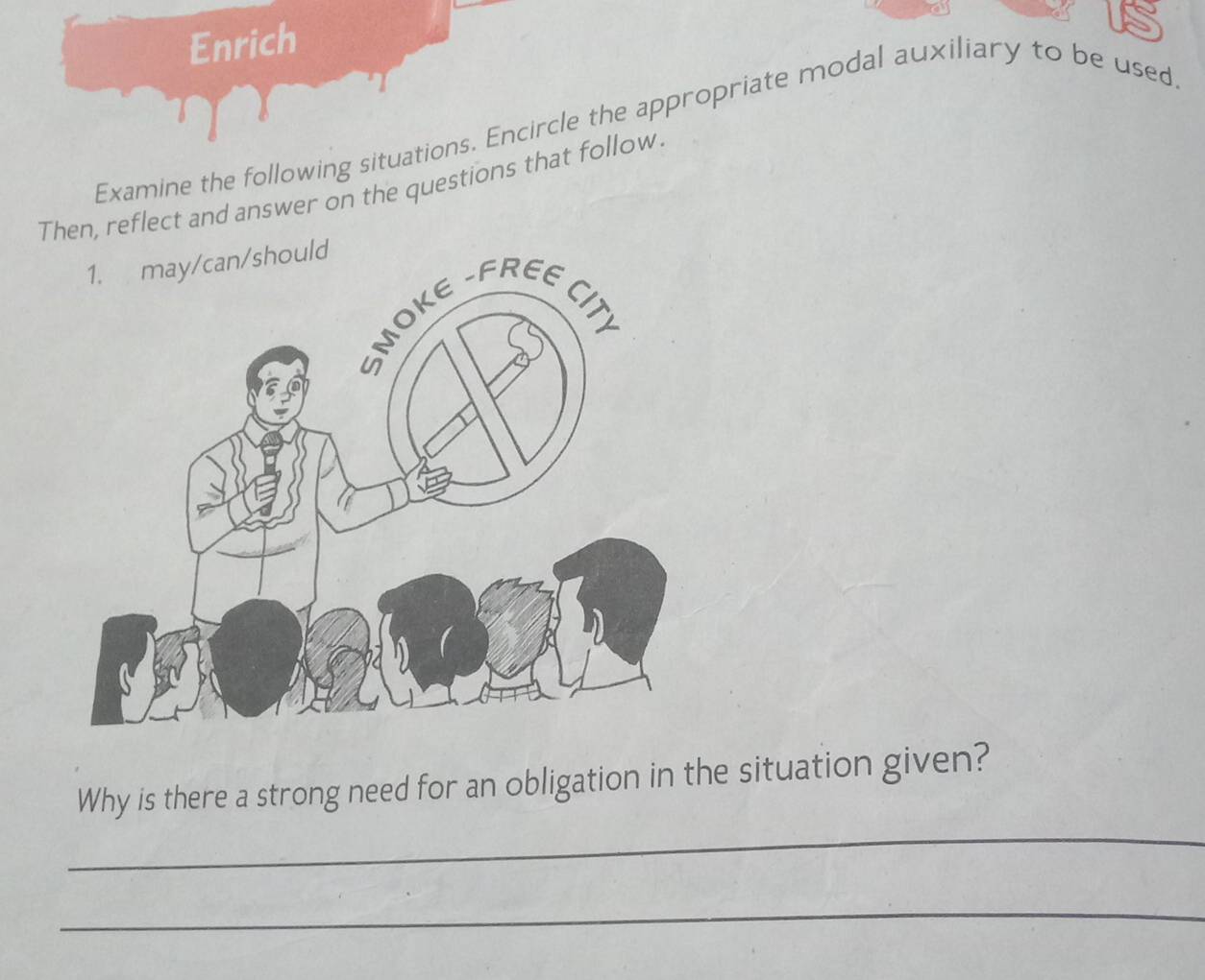 Enrich 
Examine the following situations. Encircle the appropriate modal auxiliary to be used 
Then, reflect and answer on the questions that follow. 
_ 
Why is there a strong need for an obligation in the situation given? 
_