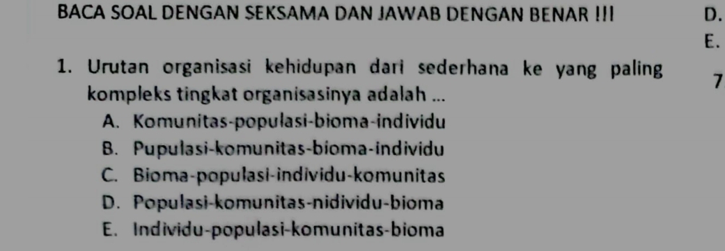 BACA SOAL DENGAN SEKSAMA DAN JAWAB DENGAN BENAR !! D.
E.
1. Urutan organisasi kehidupan dari sederhana ke yang paling 7
kompleks tingkat organisasinya adalah ...
A. Komunitas-populasi-bioma-individu
B. Pupulasi-komunitas-bioma-individu
C. Bioma-populasi-individu-komunitas
D. Populasi-komunitas-nidividu-bioma
E. Individu-populasi-komunitas-bioma