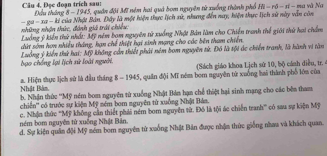 Đọc đoạn trích sau:
Đầu tháng 8 - 1945, quân đội Mĩ ném hai quả bom nguyên tử xuống thành phố Hi - rô - si - ma và Na
-ga-xa - ki của Nhật Bản. Đây là một hiện thực lịch sử, nhưng đến nay, hiện thực lịch sử này vẫn còn
những nhận thức, đánh giá trái chiều:
Luồng ý kiến thứ nhất: Mỹ ném bom nguyên tử xuống Nhật Bản làm cho Chiến tranh thế giới thứ hai chấm
dứt sớm hơn nhiều tháng, hạn chế thiệt hại sinh mạng cho các bên tham chiến.
Luồng ý kiến thứ hai: Mỹ không cần thiết phải ném bom nguyên tử. Đó là tội ác chiến tranh, là hành vi tàn
bạo chống lại lịch sử loài người.
(Sách giáo khoa Lịch sử 10, bộ cánh diều, tr. 4
a. Hiện thực lịch sử là đầu tháng 8 - 1945, quân đội Mĩ ném bom nguyên tử xuống hai thành phố lớn của
Nhật Bản.
b. Nhận thức “Mỹ ném bom nguyên tử xuống Nhật Bản hạn chế thiệt hại sinh mạng cho các bên tham
chiến'' có trước sự kiện Mỹ ném bom nguyên tử xuống Nhật Bản.
c. Nhận thức “Mỹ không cần thiết phải ném bom nguyên tử. Đó là tội ác chiến tranh” có sau sự kiện Mỹ
ném bom nguyên tử xuông Nhật Bản.
d. Sự kiện quân đội Mỹ ném bom nguyên tử xuống Nhật Bản được nhận thức giống nhau và khách quan.