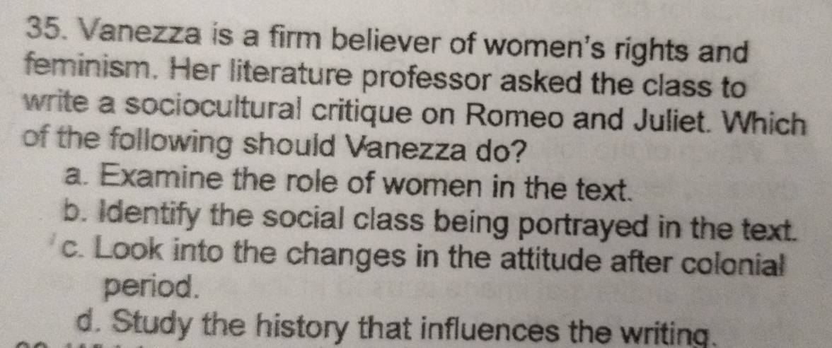 Vanezza is a firm believer of women's rights and
feminism. Her literature professor asked the class to
write a sociocultural critique on Romeo and Juliet. Which
of the following should Vanezza do?
a. Examine the role of women in the text.
b. Identify the social class being portrayed in the text.
c. Look into the changes in the attitude after colonial
period.
d. Study the history that influences the writing.