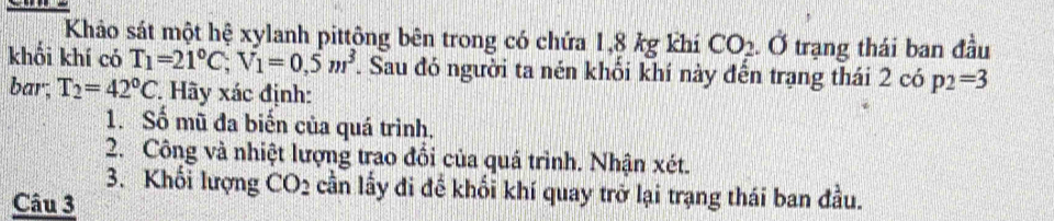 Khảo sát một hệ xylanh pittông bên trong có chứa 1,8 kg khí CO_2. Ở trạng thái ban đầu 
khối khí có T_1=21°C, V_1=0.5m^3. Sau đó người ta nén khối khí này đến trạng thái 2 có p_2=3
bar; T_2=42°C. Hãy xác định: 
1. Số mũ đa biến của quá trình. 
2. Công và nhiệt lượng trao đổi của quá trình. Nhận xét. 
3. Khối lượng CO_2 cần lấy đi đề khối khí quay trở lại trạng thái ban đầu. 
Câu 3