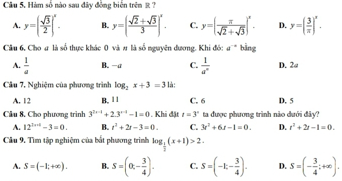 Hàm số nào sau đây đồng biến trên R ?
A. y=( sqrt(3)/2 )^x. B. y=( (sqrt(2)+sqrt(3))/3 )^x. C. y=( π /sqrt(2)+sqrt(3) )^x. D. y=( 3/π  )^x. 
Câu 6. Cho # là số thực khác 0 và n là số nguyên dương. Khi đó: a^(-n) bằng
B. −a C.
A.  1/a   1/a^n  D. 2a
Câu 7. Nghiệm của phương trình log _2x+3=3 là:
A. 12 B. 1 1 C. 6 D. 5
Câu 8. Cho phương trình 3^(2x-1)+2.3^(x-1)-1=0. Khi đặt t=3^x ta được phương trình nào dưới đây?
A. 12^(2x+1)-3=0. B. t^2+2t-3=0. C. 3t^2+6t-1=0. D. t^2+2t-1=0. 
Câu 9. Tìm tập nghiệm của bất phương trình log _ 1/2 (x+1)>2.
A. S=(-1;+∈fty ). B. S=(0;- 3/4 ). C. S=(-1;- 3/4 ). D. S=(- 3/4 ;+∈fty ).