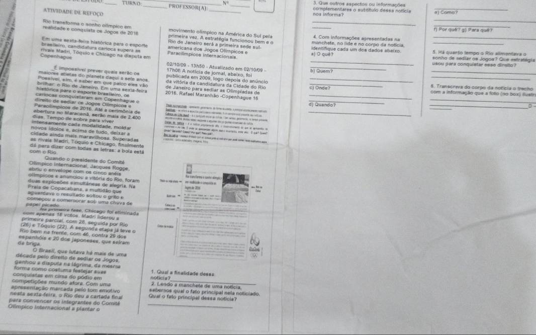 N° 3. Que outros aspectos ou informações
TURNO: __PROFESSOR(A): _complementares o subtítulo dessa notícia
ATIVIDADE DE REFOÇO _nos informa? e) Camo?
Rio trensforma o sonho olímpico em
_
_
realidade e conquista os Jogos de 2016 movimento olímpico na América do Sul pela _4. Com informações apresentadas na_
() Por quê? g) Para quê?
primeira vez. A estratégia funcionou bem e o
Rio de Janeiro será a primeira sede sul- manchete, no lide e no corpo da notícia.
Em uma sexta-foira histórica para o esporte americana dos Jogos Olímpicos e identifique cada um dos dados abaíxo. 5. Há quanto tempo o Rio alimentava o
_
brasileiro, candidaturs caroca supers as Paraclímpicos internacionals a) O quê?
rivais Madri, Tóquio e Chicago na disputa em sonho de sediar os Jogos? Que estratégia
Copenhague
usou para conquistar esse dirgito?
02/10/09 - 13h50 - Atualizado em 02/10/09 - b) Quem?
17h08 A noticia de jornal, abalxo, foi
É impossível prever quais serão os publicada em 2009, logo depois do anúncio_
_
maiores atietas do planets daqui a sele años da vitória da candidatura da Cidade do Rio _8. Transcreva do corpo da notícia o trecho
Possível, sim, é saber em que palco eles vão de Janeiro para sedíar as Olimpiadas de_
_
brilhar: o Río de Janeiro. Em uma sexta-feira ) Onde com a informação que a foto (no box) ilustr
histórica parz o esporte brasileiro, os  2016, Rafael Maranhão -Copenhague 16_
canocas conquistaram em Copenhague o
di reito de sediar os Jogos Olímpicos e  T  fat  aa pe e t   n na  d) Quando?
Paraolimpicos de 2016. Até a cerimônia de
aberturs no Maracanã, serão mais de 2.400
_
días. Tempo de sobra para víver
intens amente cada modalidade, molda renran a h t I w i amsman won ner s marees wne w  It sdt than?
novos ídolos e, acima de tudo, deixar a Shar? Qareto? Cowe? Fr qur! hes qa?
cidade ainda mais maravilhosa. Superadas   a tcaen maget he
as rivais Madri, Tóquio e Chicago, finalmente
dá para dizer com todas as letras: a bola está
com c Rio
Quando o pæsidente do Comité
Olímpico Internacional, Jacques Rogpe,
abriu o envelope com os cinco anéis Ras tarallemesi e cetó símei
olímpicos e anunciou a vitória do Rio, foram
duas explosões simultâneas de alegria. Na inges abe 2011
Praia de Copacabana, a multidão que
aguardavs o resuitado softou o grito e
ho  -
começou a comerorar sob uma chuva de “ _
pápel picado ha primeira fase, Chicago foi eliminada_
com apenas 18 vctos. Madri lideroy =
_
primeire parcial, com 28, seguida por Rio Coete 1 Bla_
(26) e Tóquio (22). A segunda etapa já teve o
Ric bem na frente, com 46, contra 29 dos
_
espanhóis e 20 dos japoneses, que sairam_
da briga
Roled
O Brasil, que lutava há mais de uma
décads pelo diretto de sediar os Jogos
ganhou a disputa na lágrima, da mesra
forme como costuma festejar suas 1. Qual a finalidade dess=
conquistas em cima do pódio em  notici
competições mundo afora. Com uma 2. Lendo a manchete de uma notícia,
apresentação marcada pelo tom emotivo sebersos qual o fato principal nela noticiado.
nesta sexta-feira, o Rio deu a cartada final Qual o fato principal dessa noticia?
para convencer os integrantes do Comité
Olímpico internacional a plantar o
_