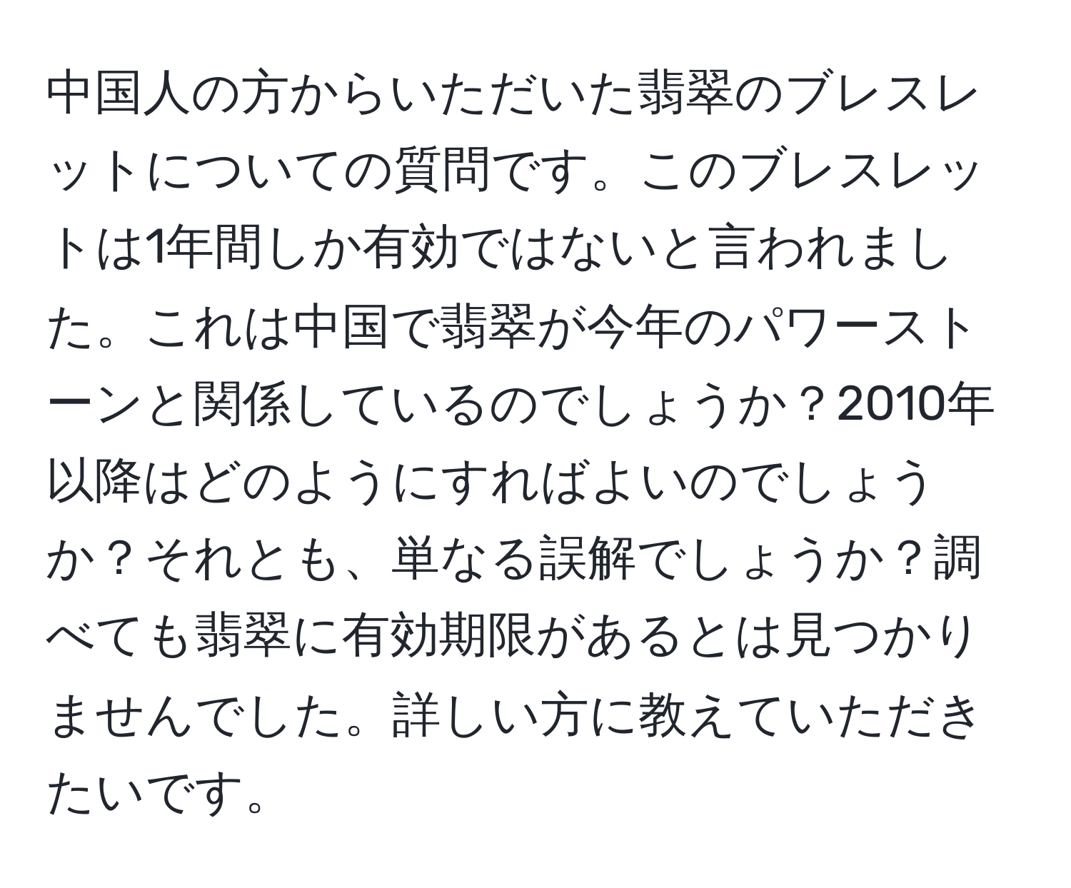 中国人の方からいただいた翡翠のブレスレットについての質問です。このブレスレットは1年間しか有効ではないと言われました。これは中国で翡翠が今年のパワーストーンと関係しているのでしょうか？2010年以降はどのようにすればよいのでしょうか？それとも、単なる誤解でしょうか？調べても翡翠に有効期限があるとは見つかりませんでした。詳しい方に教えていただきたいです。