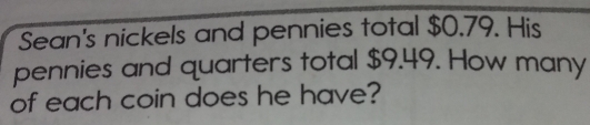 Sean's nickels and pennies total $0.79. His 
pennies and quarters total $9.49. How many 
of each coin does he have?