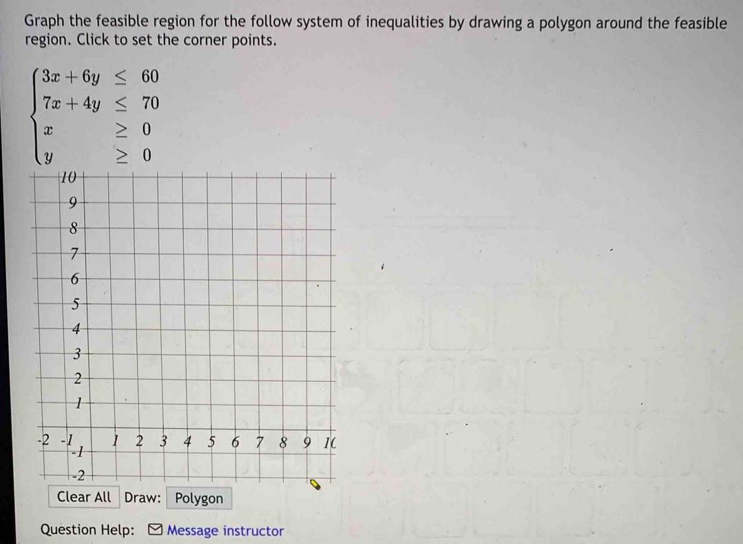 Graph the feasible region for the follow system of inequalities by drawing a polygon around the feasible 
region. Click to set the corner points.
beginarrayl 3x+6y≤ 60 7x+4y≤ 70 x≥ 0 y≥ 0endarray.
Question Help: Message instructor