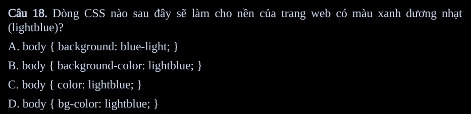Dòng CSS nào sau đây sẽ làm cho nền của trang web có màu xanh dương nhạt
(lightblue)?
A. body  background: blue-light; 
B. body  background-color: lightblue; 
C. body  color: lightblue; 
D. body  bg-color: lightblue; 