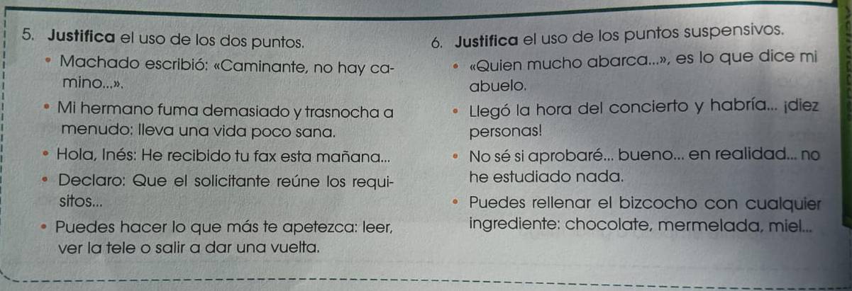 Justifica el uso de los dos puntos. 6. Justifica el uso de los puntos suspensivos. 
* Machado escribió: «Caminante, no hay ca- 
«Quien mucho abarca...», es lo que dice mi 
mino...». abuelo. 
Mi hermano fuma demasiado y trasnocha a Llegó la hora del concierto y habría... ¡diez 
menudo: lleva una vida poco sana. personas! 
Hola, Inés: He recibido tu fax esta mañana... No sé si aprobaré... bueno... en realidad... no 
Declaro: Que el solicitante reúne los requi- he estudiado nada. 
sitos... Puedes rellenar el bizcocho con cualquier 
Puedes hacer lo que más te apetezca: leer, ingrediente: chocolate, mermelada, miel... 
ver la tele o salir a dar una vuelta.