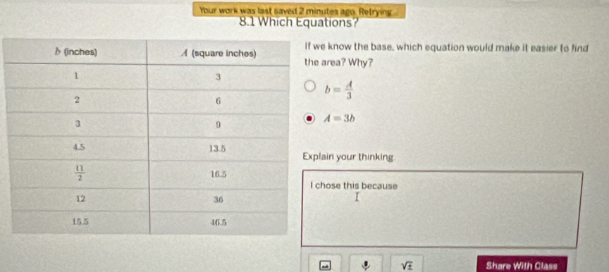 Your work was last saved 2 minutes ago. Retrying...
8.1 Which Equations?
know the base, which equation would make it easier to find
rea? Why?
b= A/3 
A=3b
in your thinking
ose this because
. sqrt(± ) Share With Class