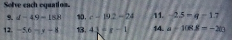 Solve each equation. 
9. d-4.9=18.8 10. c-19.2=24 11. -2.5=q-1.7
12. -5.6-y-8 13. 4.3=g-1 14. a=108.8=-203