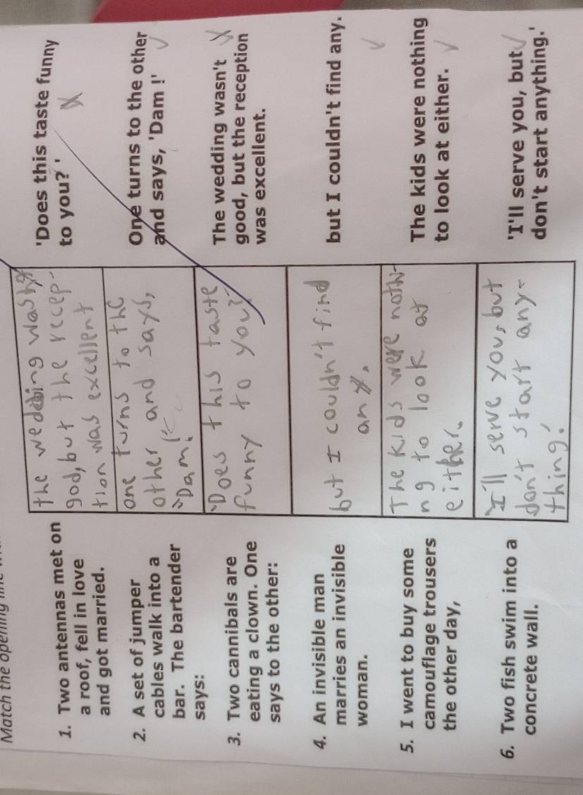 Match the openin 
'Does this taste funny
1. Two antennas met on
a roof, fell in love to you?
and got married.
2. A set of jumper One turns to the other
cables walk into a and says, 'Dam !'
bar. The bartender
says:
The wedding wasn't
3. Two cannibals are good, but the reception
eating a clown. One
was excellent.
says to the other:
4. An invisible man but I couldn't find any.
marries an invisible
woman.
5. I went to buy some
The kids were nothing
camouflage trousers
to look at either.
the other day,
6. Two fish swim into a 'I'll serve you, but
concrete wall.
don't start anything.'