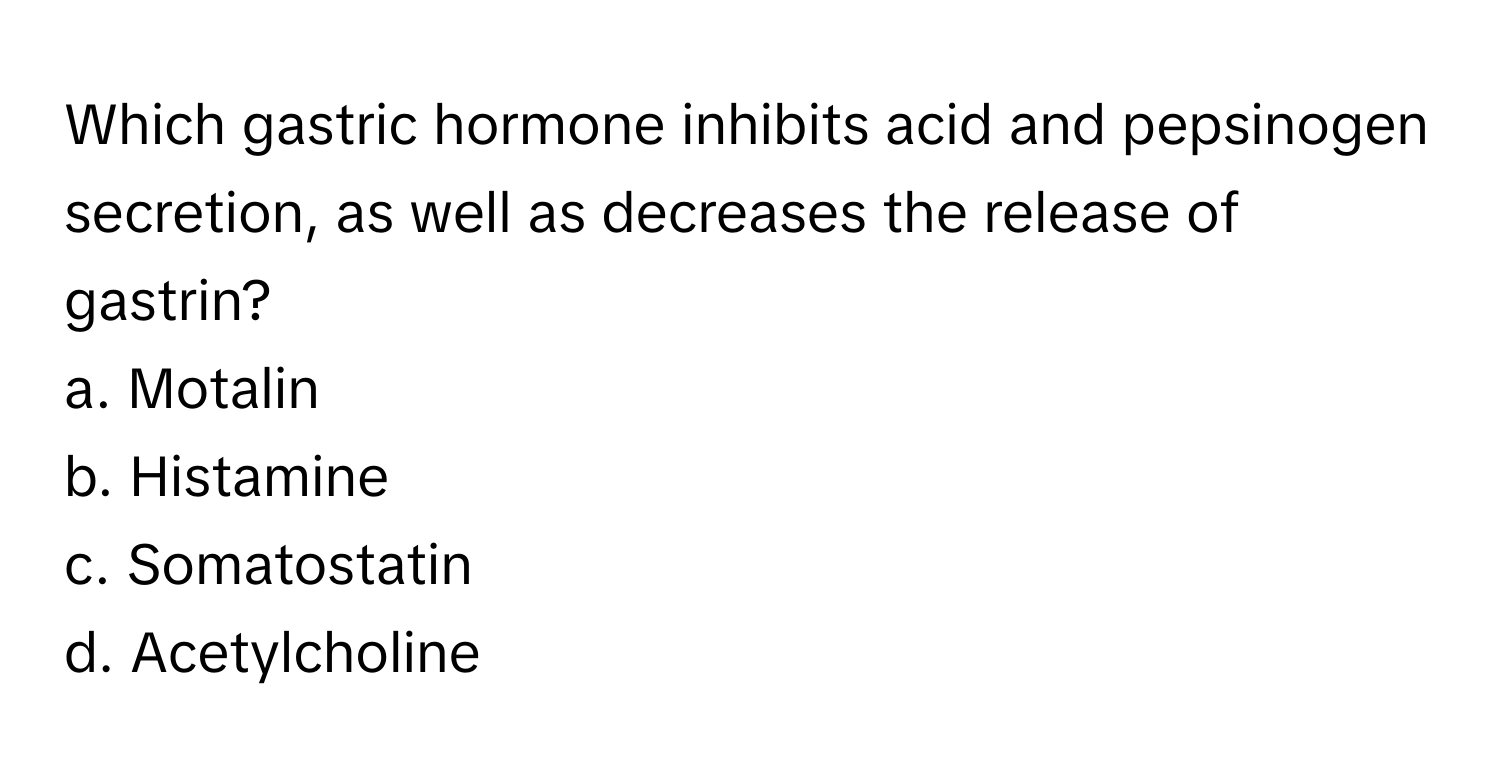 Which gastric hormone inhibits acid and pepsinogen secretion, as well as decreases the release of gastrin?

a. Motalin 
b. Histamine 
c. Somatostatin 
d. Acetylcholine