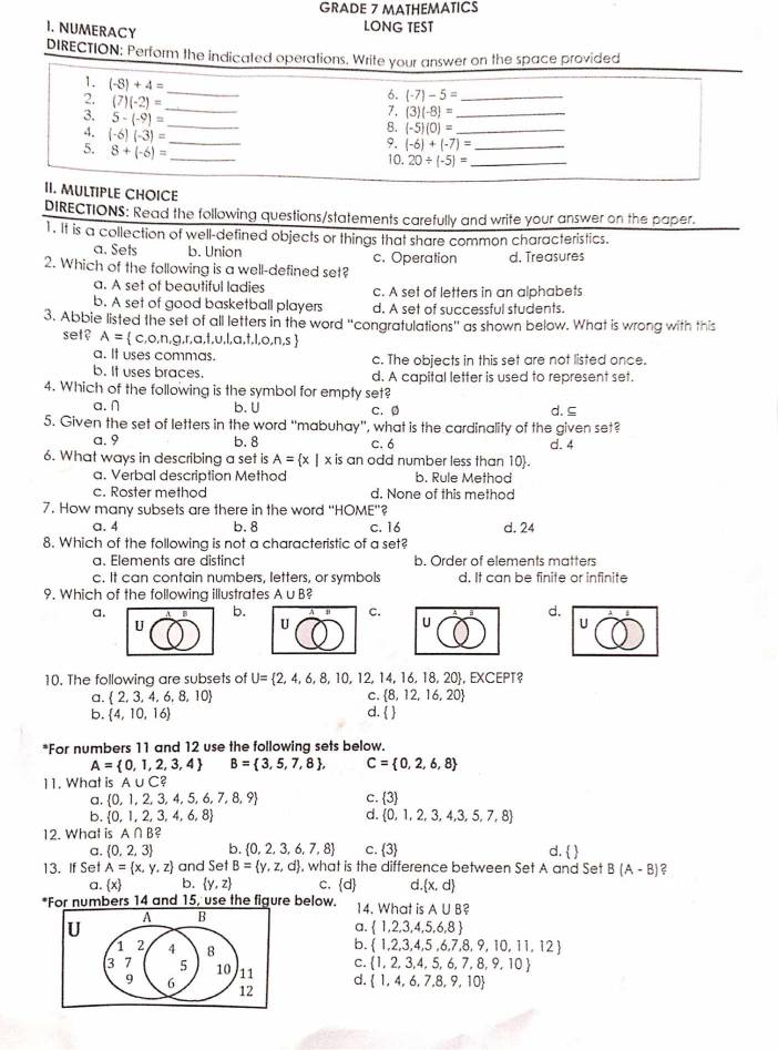 GRADE 7 MATHEMATICS
I. NUMERACY
LONG TEST
DIRECTION: Perform the indicated operations. Write your answer on the space provided
1. (-8)+4= _
6. (-7)-5= _
2. (7)(-2)= _ (-5)(0)= __
3. 5-(-9)= _
7. (3)(-8)=
4. (-6)(-3)= _
8.
9. (-6)+(-7)=
5. 8+(-6)= _10. 20/ (-5)= __
II. MULTIPLE CHOICE
DIRECTIONS: Read the following questions/statements carefully and write your answer on the paper.
1. It is a collection of well-defined objects or things that share common characteristics.
a. Sets b. Union
2. Which of the following is a well-defined set? c. Operation d. Treasures
a. A set of beautiful ladies c. A set of letters in an alphabets
b. A set of good basketball players d. A set of successful students.
3. Abbie listed the set of all letters in the word “congratulations” as shown below. What is wrong with this
set ? A=  c,o,n,g,r,a,t,u,l,a,t,l,o,n,s 
a. It uses commas. c. The objects in this set are not listed once.
b. It uses braces. d. A capital letter is used to represent set.
4. Which of the following is the symbol for empty set?
a. ∩ b. U C. 0 d. ⊆
5. Given the set of letters in the word "mabuhay', what is the cardinality of the given set?
a. 9 b.8 c.6 d. 4
6. What ways in describing a set is A= x|x is an odd number less than 10.
a. Verbal description Method b. Rule Method
c. Roster method d. None of this method
7. How many subsets are there in the word “HOME'?
a.4 b. 8 c. 16 d. 24
8. Which of the following is not a characteristic of a set?
a. Elements are distinct b. Order of elements matters
c. It can contain numbers, letters, or symbols d. It can be finite or infinite
9. Which of the following illustrates A u B?
a.
b.
c.
d.
U
U
U
U
10. The following are subsets of U= 2,4,6,8,10,12,14,16,18, 20, EXCEPT?
a.  2,3,4,6,8,10
C.  8,12,16,20
b.  4,10,16 d.  
*For numbers 11 and 12 use the following sets below.
A= 0,1,2,3,4 B= 3,5,7,8 , C= 0,2,6,8
11. What is A ,uC?
a.  0,1,2,3,4,5,6,7,8,9 c. 3
d.
b.  0,1,2,3,4,6,8  0,1,2,3,4,3,5,7,8
12. What is A∩ B?
a.  0,2,3 b.  0,2,3,6,7,8 c. 3 d.  
13. If Set A= x,y,z and SetB= y,z,d , what is the difference between Set A and Set B(A-B) 2
a.  x b.  y,z C.  d d  x,d
*For numbers 14 and 15, use the figure below. 14. What is A∪ B
A B
U
a.  1,2,3,4,5,6,8
b.  1,2,3,4,5,6,7,8,9,10,11,12
1 2 4 8 C.  1,2,3,4,5,6,7,8,9,10
3 7 5 10 11 d.  1,4,6,7,8,9,10
9 6
12