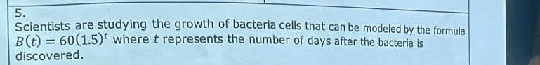 Scientists are studying the growth of bacteria cells that can be modeled by the formula
B(t)=60(1.5)^t where t represents the number of days after the bacteria is 
discovered.