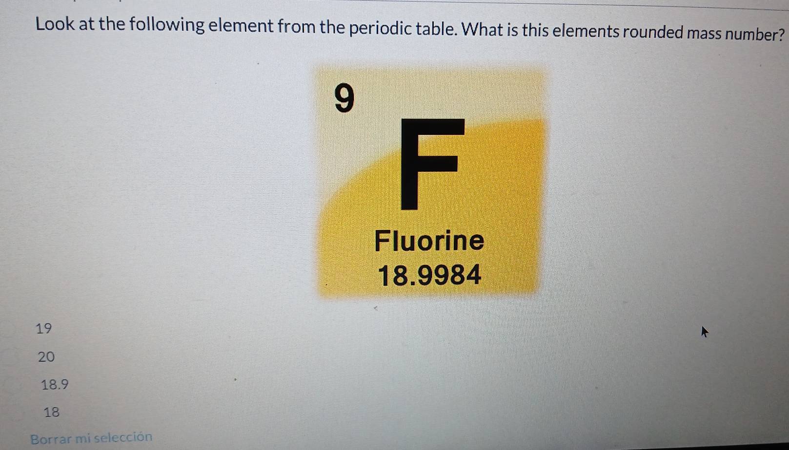 Look at the following element from the periodic table. What is this elements rounded mass number?
19
20
18.9
18
Borrar mi selección