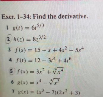 Exer. 1-34: Find the derivative. 
1 g(t)=6t^(5/3)
2 h(z)=8z^(3/2)
3 f(s)=15-s+4s^2-5s^4
4 f(t)=12-3t^4+4t^6
5 f(x)=3x^2+sqrt[3](x^4)
6 g(x)=x^4-sqrt[4](x^3)
7 g(x)=(x^3-7)(2x^2+3)