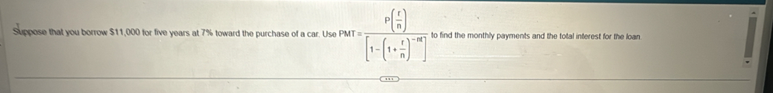 Suppose that you borrow $11,000 for five years at 7% toward the purchase of a car. Use PMT=frac P( r/n )[1-(1+ r/n )^-m] to find the monthly payments and the total interest for the loan.