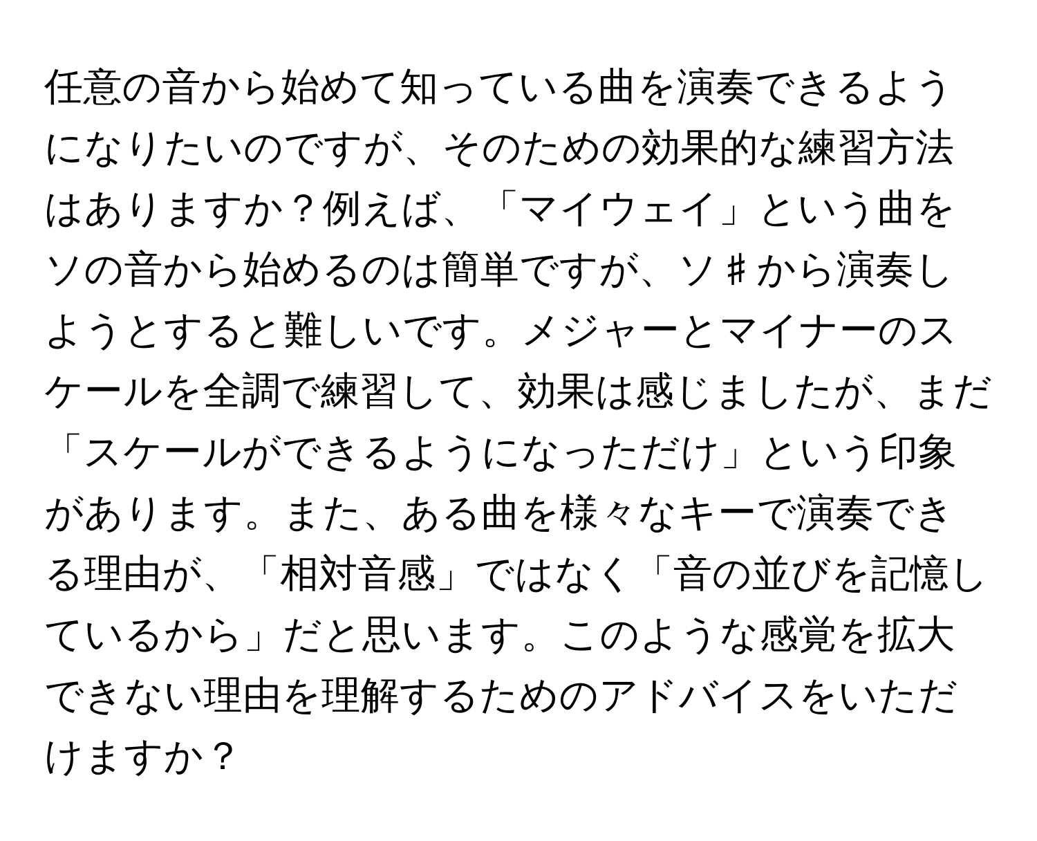 任意の音から始めて知っている曲を演奏できるようになりたいのですが、そのための効果的な練習方法はありますか？例えば、「マイウェイ」という曲をソの音から始めるのは簡単ですが、ソ♯から演奏しようとすると難しいです。メジャーとマイナーのスケールを全調で練習して、効果は感じましたが、まだ「スケールができるようになっただけ」という印象があります。また、ある曲を様々なキーで演奏できる理由が、「相対音感」ではなく「音の並びを記憶しているから」だと思います。このような感覚を拡大できない理由を理解するためのアドバイスをいただけますか？