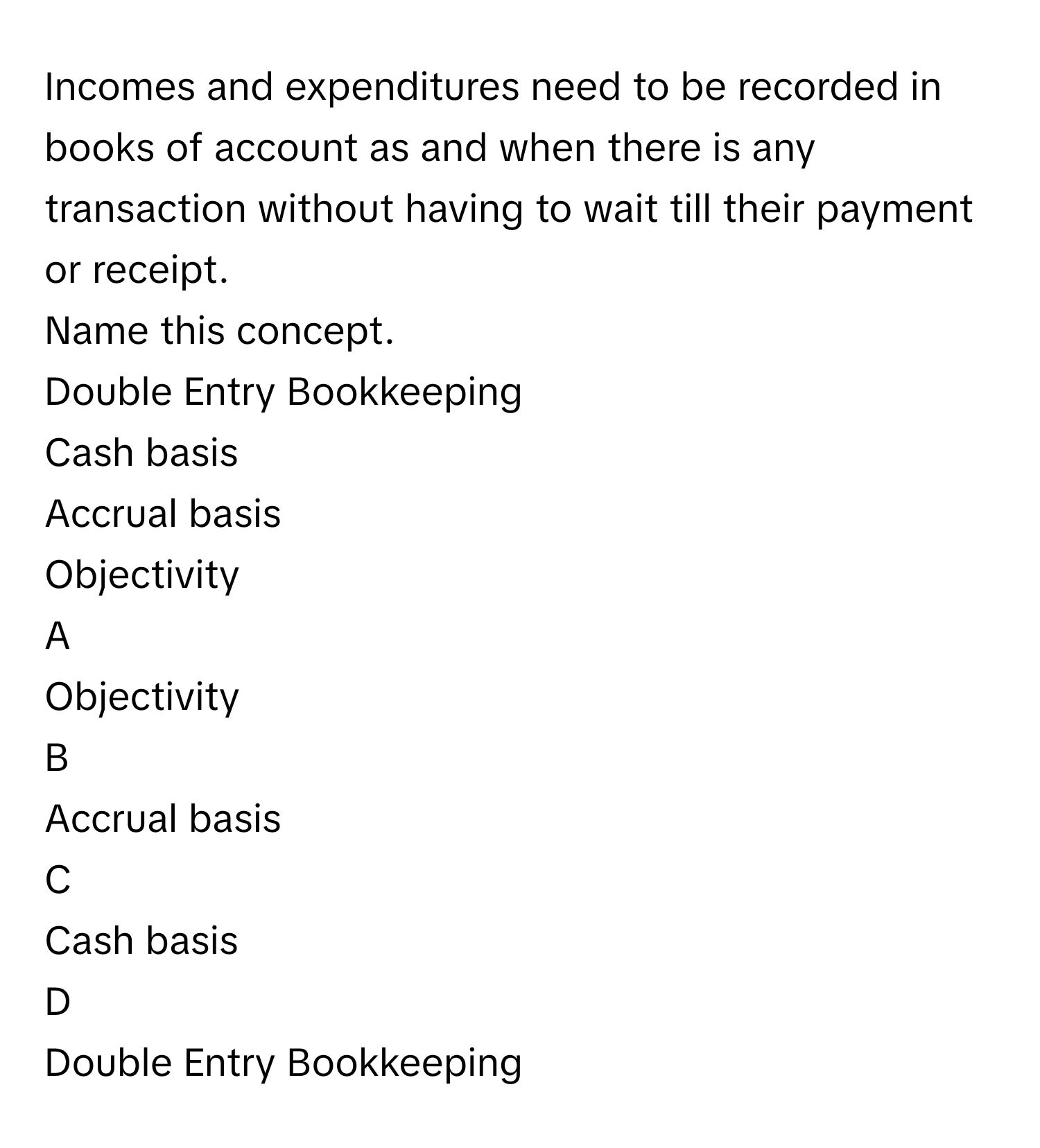 Incomes and expenditures need to be recorded in books of account as and when there is any transaction without having to wait till their payment or receipt.
Name this concept.
Double Entry Bookkeeping

Cash basis

Accrual basis

Objectivity


A  
Objectivity
 


B  
Accrual basis
 


C  
Cash basis
 


D  
Double Entry Bookkeeping