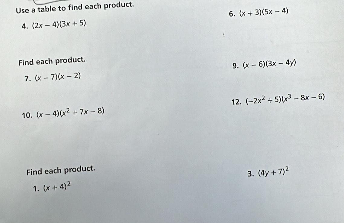 Use a table to find each product. 
6. (x+3)(5x-4)
4. (2x-4)(3x+5)
Find each product. 
9. (x-6)(3x-4y)
7. (x-7)(x-2)
12. (-2x^2+5)(x^3-8x-6)
10. (x-4)(x^2+7x-8)
Find each product. 
3. (4y+7)^2
1. (x+4)^2