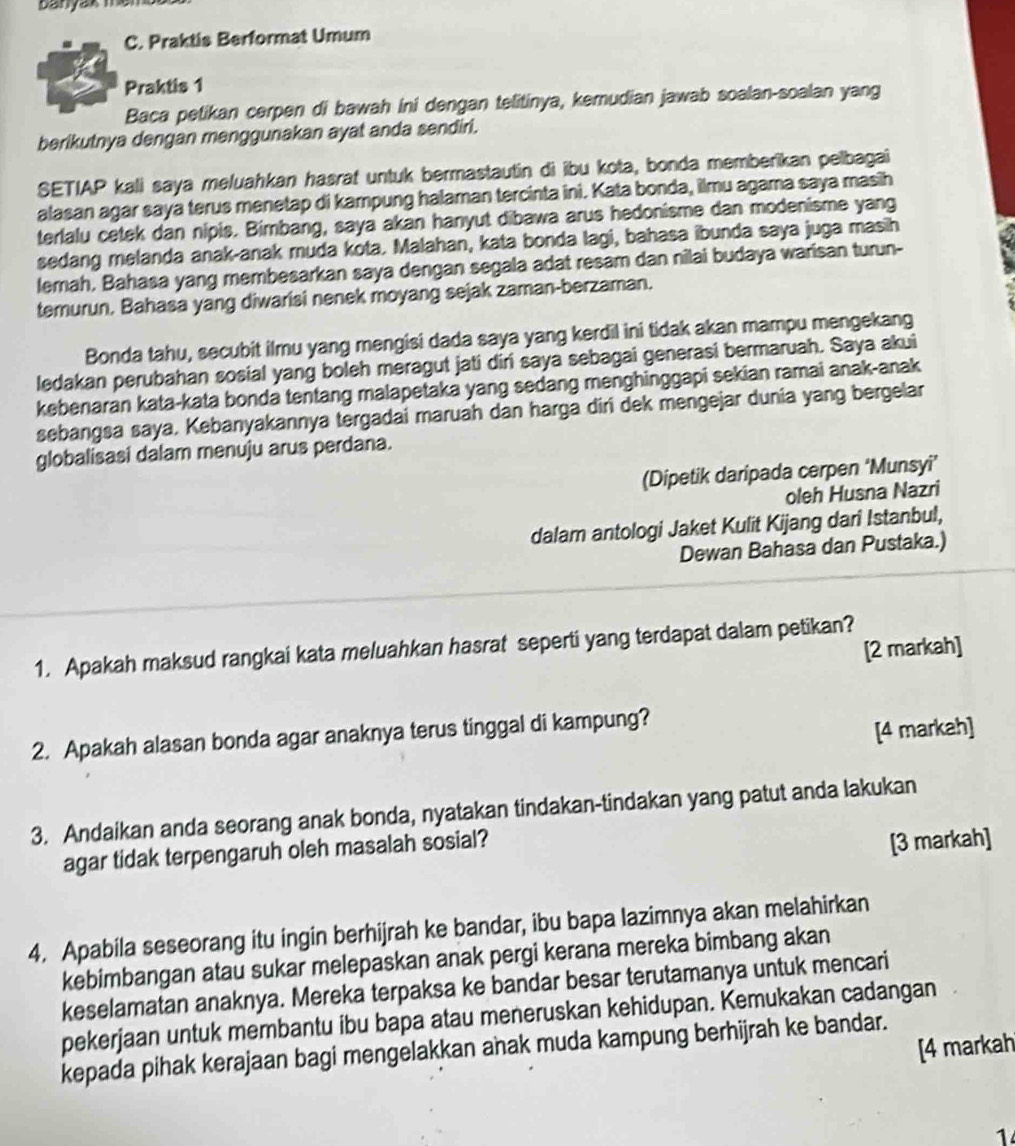 banyak men
C. Praktis Berformat Umum
Praktis 1
Baca petikan cerpen di bawah ini dengan telitinya, kemudian jawab soalan-soalan yang
berikutnya dengan menggunakan ayat anda sendiri.
SETIAP kali saya meluahkan hasrat untuk bermastautin di ibu kota, bonda memberikan pelbagai
alasan agar saya terus menetap di kampung halaman tercinta ini. Kata bonda, ilmu agama saya masih
terlalu cetek dan nipis. Bimbang, saya akan hanyut dibawa arus hedonisme dan modenisme yang
sedang melanda anak-anak muda kota. Malahan, kata bonda lagi, bahasa ibunda saya juga masih
lemah, Bahasa yang membesarkan saya dengan segala adat resam dan nilai budaya warisan turun-
temurun. Bahasa yang diwarisi nenek moyang sejak zaman-berzaman.
Bonda tahu, secubit ilmu yang mengisi dada saya yang kerdil ini tidak akan mampu mengekang
ledakan perubahan sosial yang boleh meragut jati diri saya sebagai generasi bermaruah. Saya akui
kebenaran kata-kata bonda tentang malapetaka yang sedang menghinggapi sekian ramai anak-anak
sebangsa saya. Kebanyakannya tergadai maruah dan harga diri dek mengejar dunia yang bergelar
globalisasi dalam menuju arus perdana.
(Dipetik daripada cerpen ‘Munsyi’
oleh Husna Nazri
dalam antologi Jaket Kulit Kijang dari Istanbul,
Dewan Bahasa dan Pustaka.)
[2 markah]
1. Apakah maksud rangkai kata meluahkan hasrat seperti yang terdapat dalam petikan?
2. Apakah alasan bonda agar anaknya terus tinggal di kampung?
[4 markah]
3. Andaikan anda seorang anak bonda, nyatakan tindakan-tindakan yang patut anda lakukan
agar tidak terpengaruh oleh masalah sosial?
[3 markah]
4. Apabila seseorang itu ingin berhijrah ke bandar, ibu bapa lazimnya akan melahirkan
kebimbangan atau sukar melepaskan anak pergi kerana mereka bimbang akan
keselamatan anaknya. Mereka terpaksa ke bandar besar terutamanya untuk mencari
pekerjaan untuk membantu ibu bapa atau meneruskan kehidupan. Kemukakan cadangan
[4 markah
kepada pihak kerajaan bagi mengelakkan anak muda kampung berhijrah ke bandar.
1