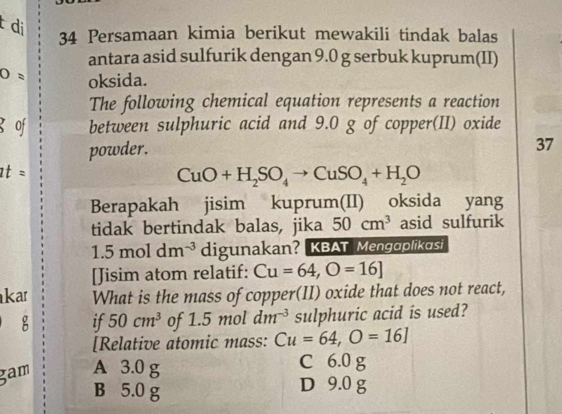 di
34 Persamaan kimia berikut mewakili tindak balas
antara asid sulfurik dengan 9.0 g serbuk kuprum(II)
O=
oksida.
The following chemical equation represents a reaction
g of between sulphuric acid and 9.0 g of copper(II) oxide
powder.
37
at =
CuO+H_2SO_4to CuSO_4+H_2O
Berapakah jisim kuprum(II) oksida yang
tidak bertindak balas, jika 50cm^3 asid sulfurik
1.5moldm^(-3) digunakan? KBAT Mengɑplikasi
[Jisim atom relatif: Cu=64,O=16]
kar What is the mass of copper(II) oxide that does not react,
g of 1.5 mol dm^(-3) sulphuric acid is used?
if 50cm^3
[Relative atomic mass:
gam Cu=64, O=16]
A 3.0 g
C 6.0 g
B 5.0 g
D 9.0 g