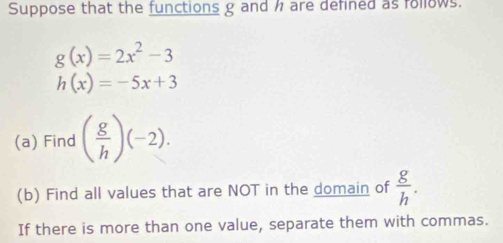 Suppose that the functions g and are defined as follows.
g(x)=2x^2-3
h(x)=-5x+3
(a) Find ( g/h )(-2). 
(b) Find all values that are NOT in the domain of  g/h . 
If there is more than one value, separate them with commas.