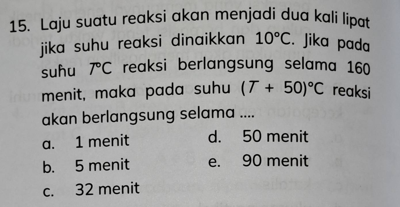 Laju suatu reaksi akan menjadi dua kali lipat
jika suhu reaksi dinaikkan 10°C. Jika pada
suhu 7°C reaksi berlangsung selama 160
menit, maka pada suhu (T+50)^circ C reaksi
akan berlangsung selama ....
a. 1 menit
d. 50 menit
b. 5 menit
e. 90 menit
c. 32 menit