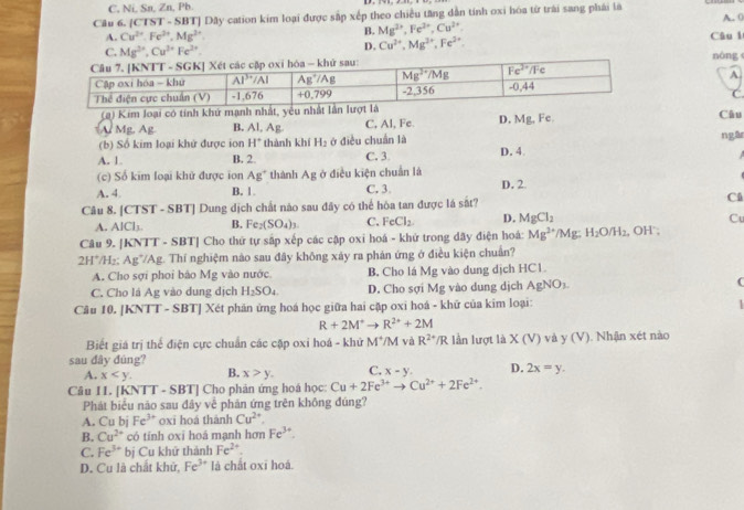 C, Ni, Sn, Zn, Pb
Câu 6. [CTST - SBT] Dây cation kim loại được sắp xếp theo chiều tăng dẫn tinh oxi hóa từ trái sang phái là A. (
B. Mg^(2+),Fe^(2+),Cu^(2+).
A. Cu^(2+).Fe^(2+).Mg^(2+) Câu l
C. Mg^(2+),Cu^(2+)Fe^(2+).
D. Cu^(2+),Mg^(3+),Fe^(2+).
nòng
A.
C
(a) Kim loại có tính khứ mạnh nhất, yểu nhất lần lượt là
A Mg, Ag B. Al, Ag C, Al, Fe D. Mg, Fc. Câu
(b) Số kim loại khử được ion H° thành khí H_2 ở điều chuẩn là
A. 1. B. 2. C. 3 D. 4 ngā
(c) Số kim loại khử được ion Ag^+ thành AE ở điều kiện chuẩn là
A. 4 B. 1. C. 3 D. 2
Câu 8. CISI SBI | Dung dịch chất nào sau đây có thể hòa tan được lá sắt? Cå
A. AlCl_3. B. Fe_2(SO_4)_3. C. FeCl_2 D. MgCl_2
C
Câu 9. [KNTT - SBT] Cho thứ tự sắp xếp các cập oxi hoá - khử trong dãy điện hoá: Mg^(2+)/M H_2O/H_2 , OH ;
2H^+/1 H₂: Ag7/Ag. Thí nghiệm nào sau đây không xảy ra phản ứng ở điều kiện chuẩn?
A. Cho sợi phoi bảo Mg vào nước. B. Cho lá Mg vào dung dịch HC1.
C. Cho lá Ag vào dung dịch H_2SO_4. D. Cho sợi Mg vào dung dịch AgNO_3 (
Câu 10, |KNT T- SBT] Xét phản ứng hoá học giữa hai cặp oxi hoá - khữ của kim loại:
R+2M^+to R^(2+)+2M
Biết giá trị thể điện cực chuẩn các cặp oxi hoá - khứ M^+/N 4 và R^(2+)/R lần lượt là X(V) và y (V).  Nhận xét nào
sau đây đúng?
A. x B. x>y. C. x-y. D. 2x=y.
Câu 11. [KNTT - SBT] Cho phản ứng hoá học: Cu+2Fe^(3+)to Cu^(2+)+2Fe^(2+).
Phát biểu não sau đây về phản ứng trên không đúng?
A. Cu bj Fe^(3+) oxī hoá thành Cu^(2+),
B. Cu^(2+) có tính oxī hoá mạnh hơn Fe^(3+).
C. Fe^(3+) bị Cu khử thành Fe^(2+).
D. Cu là chất khử, Fe^(3+) là chất oxī hoá