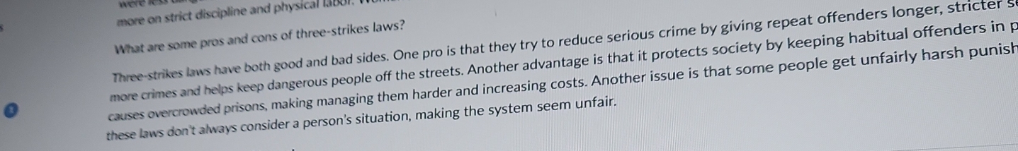 were les.
more on strict discipline and physical labor.
What are some pros and cons of three-strikes laws?
Three-strikes laws have both good and bad sides. One pro is that they try to reduce serious crime by giving repeat offenders longer, stricter s
more crimes and helps keep dangerous people off the streets. Another advantage is that it protects society by keeping habitual offenders in p
causes overcrowded prisons, making managing them harder and increasing costs. Another issue is that some people get unfairly harsh punish
these laws don't always consider a person's situation, making the system seem unfair.