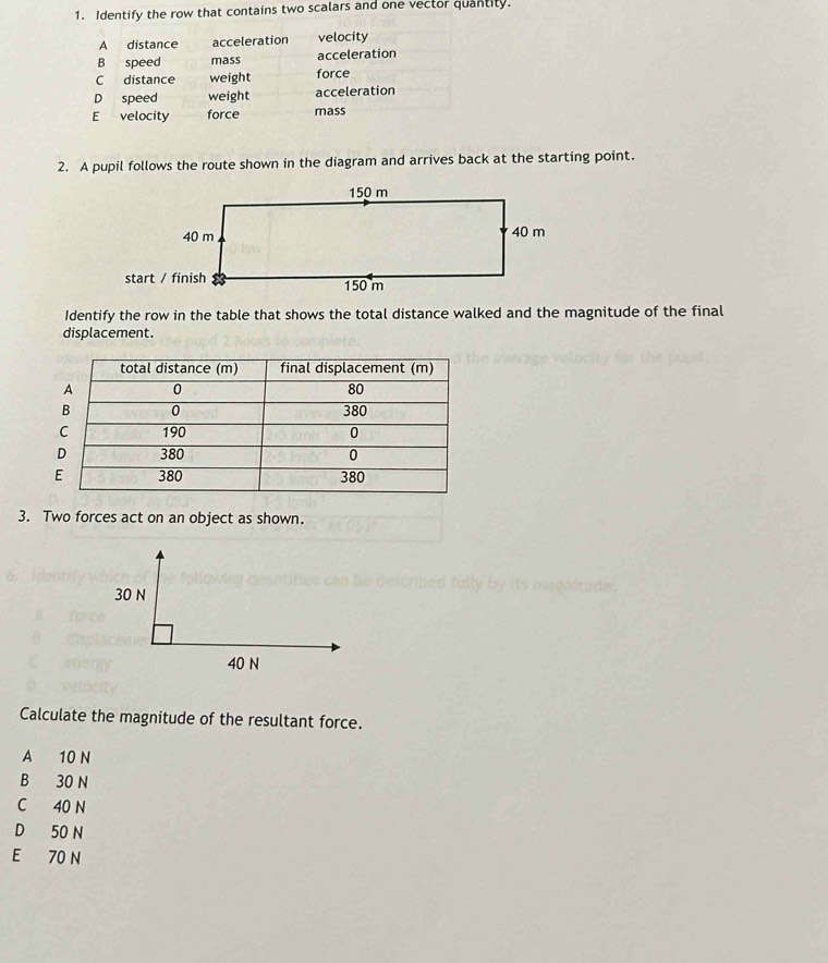 Identify the row that contains two scalars and one vector quantity.
A distance acceleration velocity
B speed mass acceleration
C distance weight force
D speed weight acceleration
E velocity force mass
2. A pupil follows the route shown in the diagram and arrives back at the starting point.
Identify the row in the table that shows the total distance walked and the magnitude of the final
displacement.
3. Two forces act on an object as shown.
30 N

40 N
Calculate the magnitude of the resultant force.
A 10 N
B 30 N
C 40 N
D 50 N
E 70 N