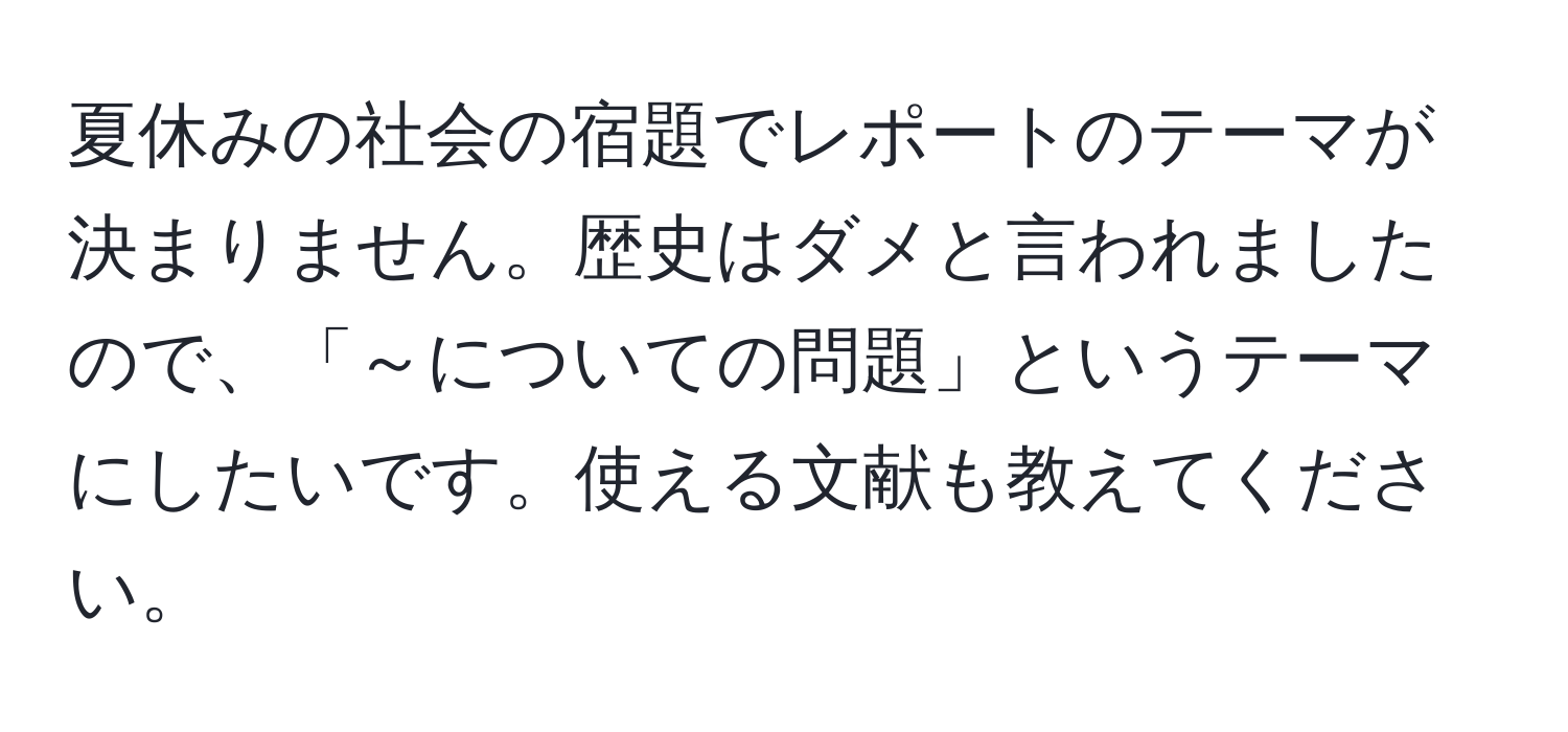 夏休みの社会の宿題でレポートのテーマが決まりません。歴史はダメと言われましたので、「～についての問題」というテーマにしたいです。使える文献も教えてください。