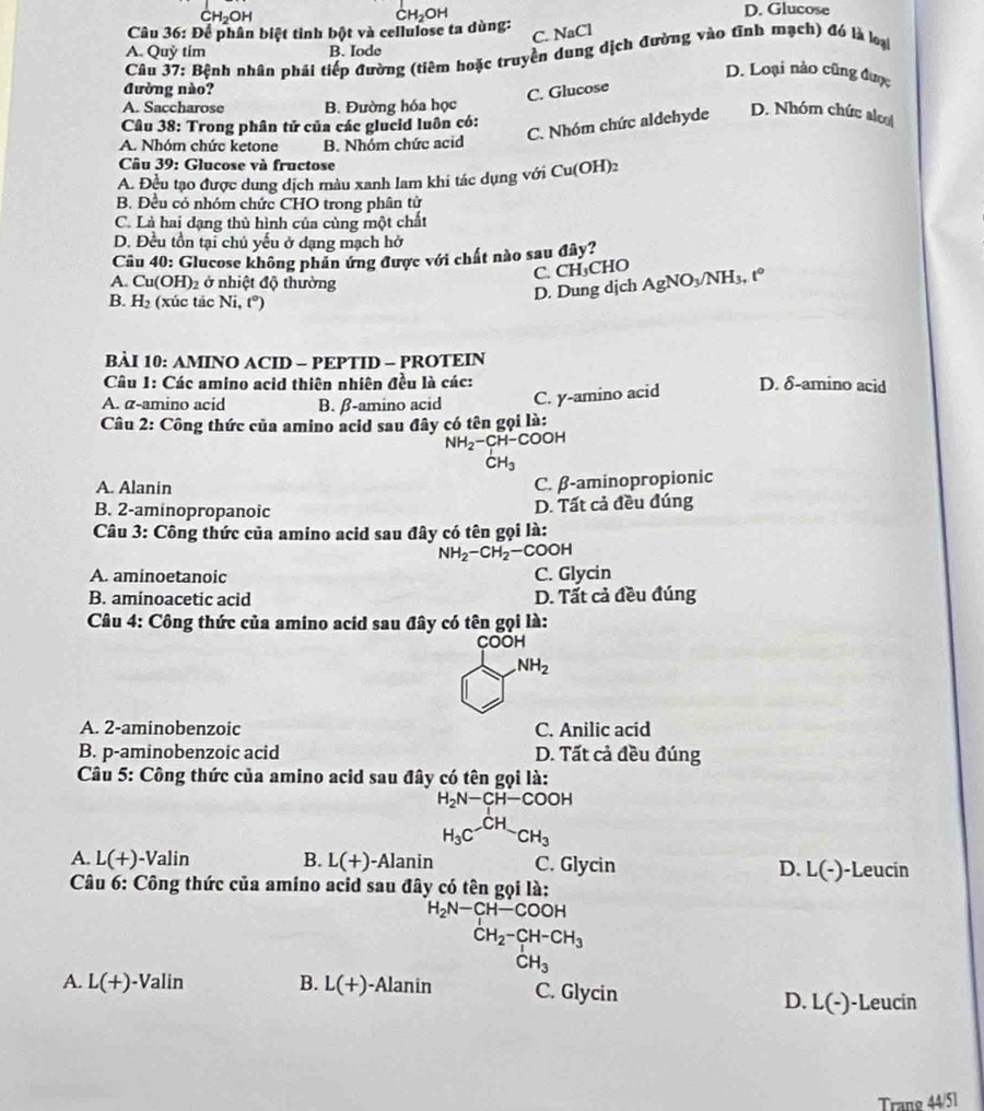 D. Glucose
Câu 36: Để phân biệt tỉnh bột và cellulose ta dùng:
C. NaCl
A. Quỷ tim B. Iode
Câu 37: Bệnh nhân phái tiếp đường (tiêm hoặc truyền dung dịch đường vào tĩnh mạch) đó là loại
D. Loại nào cũng được
đường nào?
C. Glucose
A. Saccharose B. Đường hóa học
Câu 38: Trong phân tử của các glucid luôn có:
C. Nhóm chức aldehyde D. Nhóm chức alco
A. Nhóm chức ketone B. Nhóm chức acid
Câu 39: Glucose và fructose
A. Đều tạo được dung dịch màu xanh lam khi tác dụng với Cu(OH)2
B. Đều có nhóm chức CHO trong phân tử
C. Là hai dạng thủ hình của cùng một chất
D. Đều tồn tại chủ yếu ở dạng mạch hở
Câu 40: Glucose không phân ứng được với chất nào sau đây?
C. CH₃CHO
A. Cu(OH)_2 ở nhiệt độ thường
B. H_2 (xúc tác Ni,t°)
D. Dung djch AgNO_3/NH_3,t°
BÀI 10: AMINO ACID - PEPTID - PROTEIN
Câu 1: Các amino acid thiên nhiên đều là các: D. δ-amino acid
A. α-amino acid B. β-amino acid C. y-amino acid
Câu 2: Công thức của amino acid sau đây có tên gọi là:
NH_2-CH-COOH
CH_3
A. Alanin
C. β-aminopropionic
B. 2-aminopropanoic
D. Tất cả đều đúng
Câu 3: Công thức của amino acid sau đây có tên gọi là:
NH_2-CH_2-COOH
A. aminoetanoic C. Glycin
B. aminoacetic acid D. Tất cả đều đúng
Câu 4: Công thức của amino acid sau đây có tên gọi là:
COOH
NH_2
A. 2-aminobenzoic C. Anilic acid
B. p-aminobenzoic acid D. Tất cả đều đúng
Câu 5: Công thức của amino acid sau đây có tên gọi là:
H_2N-CH-COOH
H_3C^(-CH)CH_3
A L(+)-Valin B. L(+) -Alanin C. Glycin D. L(-) -Leucín
Câu 6: Công thức của amino acid sau đây có tên gọi là:
H_2N-CH-COOH
CH_2-CH-CH_3
CH_3
A. L(+)-Valin B. L(+) -Alanin C. Glycin
D. L(-) -Leucin
Trang 44/51