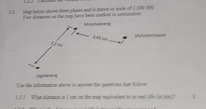 1.3 Map below shows three places and is drawn to scale of 1.500 (0)
Two distances on the map have been marked in centimetres. 
Mon sawane 
Legslaneng 
Use the information above to answer the quertions that follow. 
1.3.1 What distance is 1 ca on the map equivalent to in real life (io hat)?