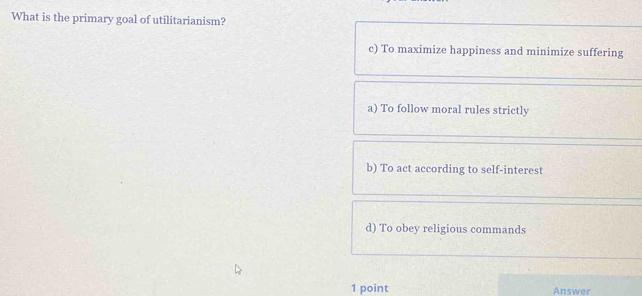 What is the primary goal of utilitarianism?
c) To maximize happiness and minimize suffering
a) To follow moral rules strictly
b) To act according to self-interest
d) To obey religious commands
1 point Answer