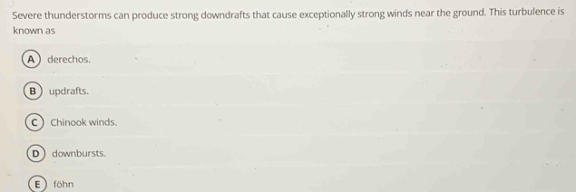 Severe thunderstorms can produce strong downdrafts that cause exceptionally strong winds near the ground. This turbulence is
known as
A  derechos.
Bupdrafts.
C Chinook winds.
D downbursts.
E ) föhn