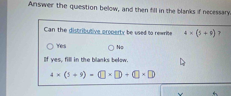 Answer the question below, and then fill in the blanks if necessary.
Can the distributive property be used to rewrite 4* (5+9) ?
Yes No
If yes, fill in the blanks below.
4* (5+9)=(□ * □ )+(□ * □ )
6