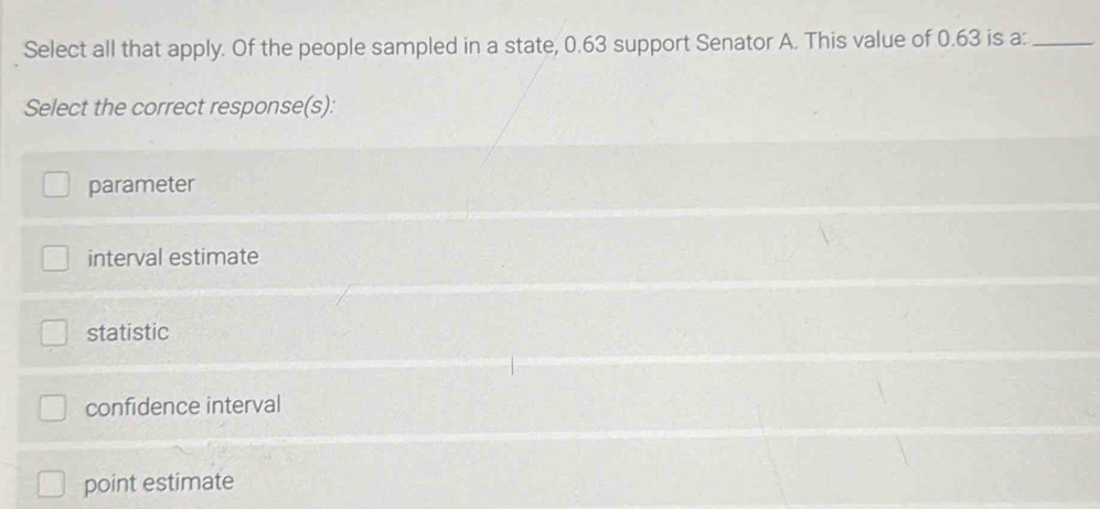 Select all that apply. Of the people sampled in a state, 0.63 support Senator A. This value of 0.63 is a:_
Select the correct response(s):
parameter
interval estimate
statistic
confidence interval
point estimate