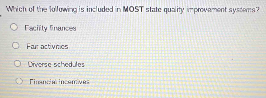 Which of the following is included in MOST state quality improvement systems?
Facility finances
Fair activities
Diverse schedules
Financial incentives