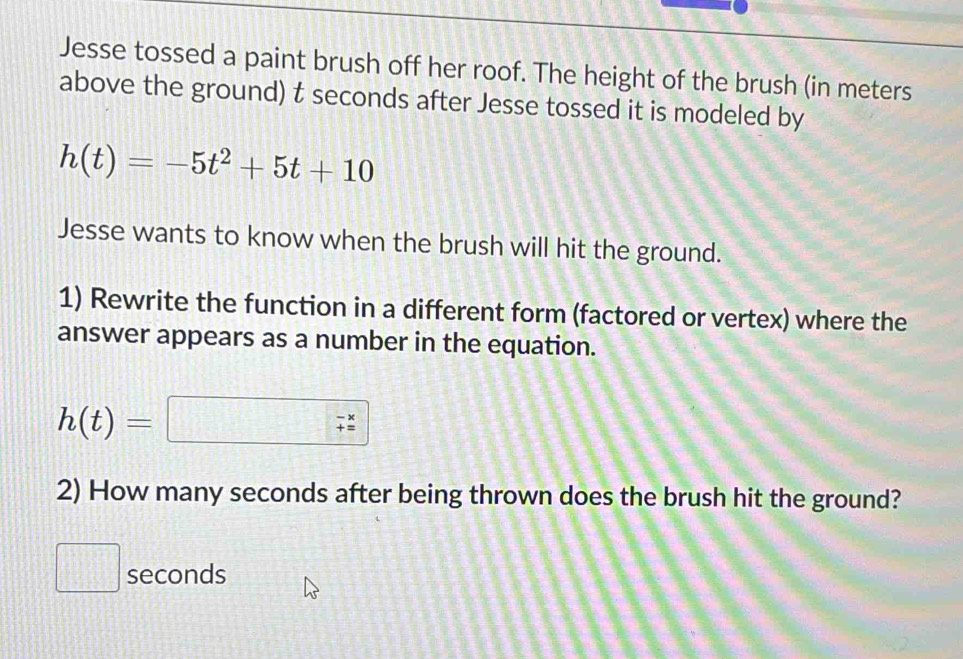 Jesse tossed a paint brush off her roof. The height of the brush (in meters
above the ground) t seconds after Jesse tossed it is modeled by
h(t)=-5t^2+5t+10
Jesse wants to know when the brush will hit the ground. 
1) Rewrite the function in a different form (factored or vertex) where the 
answer appears as a number in the equation.
h(t)=□ □ beginarrayr -x
2) How many seconds after being thrown does the brush hit the ground?
seconds