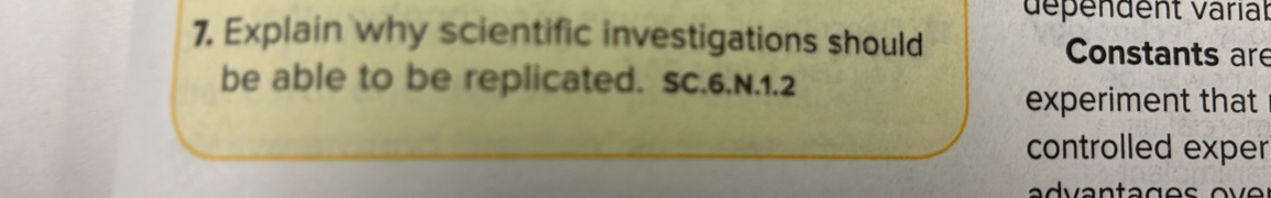 dépendent varial 
7. Explain why scientific investigations should Constants are 
be able to be replicated. SC.6.N.1.2 
experiment that 
controlled exper