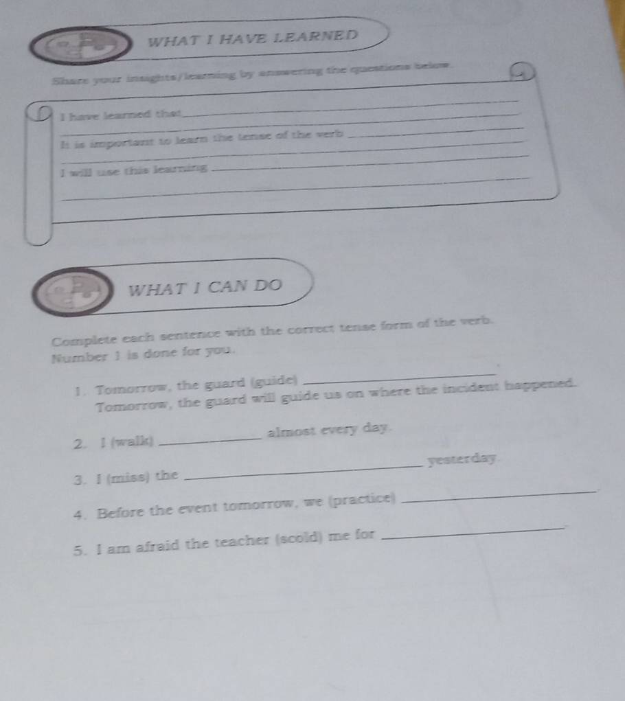 WHAT I HAVE LEARNED 
_ 
Share your insights/leaming by answering the questions below. 
_ 
_ 
I have learned that 
_ 
_It is important to learn the tense of the verb 
_ 
I will use this learning 
WHAT I CAN DO 
Complete each sentence with the correct tense form of the verb. 
Number 1 is done for you. 
_ 
. 
1. Tomorrow, the guard (guide) 
Tomorrow, the guard will guide us on where the incident happened. 
2. l (walk) _almost every day. 
_ 
3. I (miss) the _yesterday 
_ 
4. Before the event tomorrow, we (practice) 
5. I am afraid the teacher (scold) me for