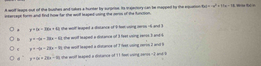 A wolf leaps out of the bushes and takes a hunter by surprise. Its trajectory can be mapped by the equation f(x)=-x^2+11x-18. Write f(x) in
intercept form and find how far the wolf leaped using the zeros of the function.
a y=(x-3)(x+6); the wolf leaped a distance of 9 feet using zeros −6 and 3
b y=-(x-3)(x-6); the wolf leaped a distance of 3 feet using zeros 3 and 6
C y=-(x-2)(x-9); the wolf leaped a distance of 7 feet using zeros 2 and 9
d y=(x+2)(x-9); the wolf leaped a distance of 11 feet using zeros -2 and 9