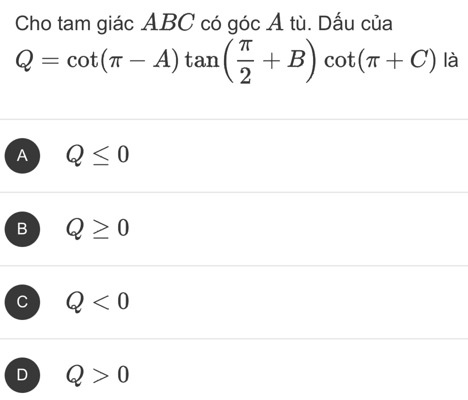 Cho tam giác ABC có góc A tù. Dấu của
Q=cot (π -A)tan ( π /2 +B)cot (π +C) là
A Q≤ 0
B Q≥ 0
C Q<0</tex>
D Q>0