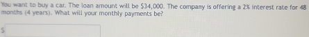 You want to buy a car. The loan amount will be $34,000. The company is offering a 2% interest rate for 48
months (4 years). What will your monthly payments be?