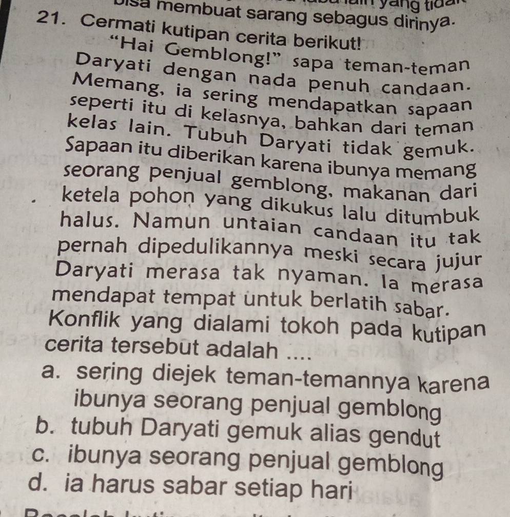 a in yáng tid a 
isa membuat sarang sebagus dirinya.
21. Cermati kutipan cerita berikut!
“Hai Gemblong!”sapa teman-teman
Daryati dengan nada penuh candaan.
Memang, ia sering mendapatkan sapaan
seperti itu di keľasnya, bahkan dari teman
kelas lain. Tubuh Daryati tidak gemuk.
Sapaan itu diberikan karena ibunya memang
seorang penjual gemblong, makanan dari
ketela pohon yang dikukus lalu ditumbuk
halus. Namun untaian candaan itu tak
pernah dipedulikannya meski secara jujur
Daryati merasa tak nyaman. la merasa
mendapat tempat untuk berlatih sabar.
Konflik yang dialami tokoh pada kutipan
cerita tersebut adalah ....
a. sering diejek teman-temannya karena
ibunya seorang penjual gemblong
b. tubuh Daryati gemuk alias gendut
c. ibunya seorang penjual gemblong
d. ia harus sabar setiap hari